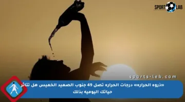 «ذروة الحرارة» درجات الحرارة تصل 49 جنوب الصعيد الخميس هل تتأثر حياتك اليومية بذلك
